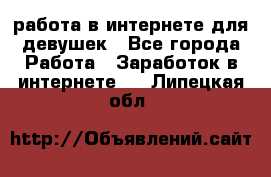 работа в интернете для девушек - Все города Работа » Заработок в интернете   . Липецкая обл.